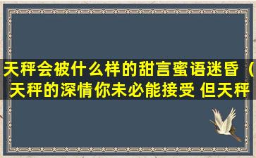 天秤会被什么样的甜言蜜语迷昏（天秤的深情你未必能接受 但天秤的绝情你一定承受不住）